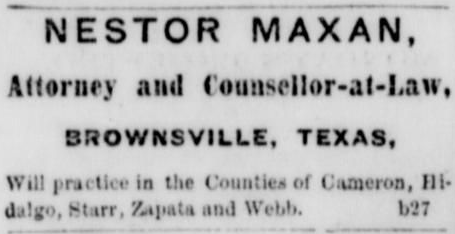 Who was Maxan? This ad in Brownsville’s Daily Ranchero, December 5, 1866, shows that Nestor Maxan was an attorney. This ad ran through most of 1866-67. Who was Maxan?This ad in Brownsville’s Daily Ranchero, December 5, 1866, shows that Nestor Maxan was an attorney. This ad ran through most of 1866-67.